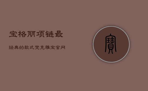 宝格丽项链最经典的款式，梵克雅宝官网中国官方网站